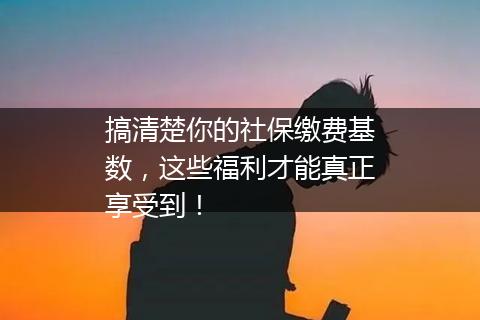 搞清楚你的社保缴费基数，这些福利才能真正享受到！