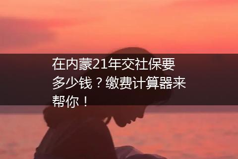 在内蒙21年交社保要多少钱？缴费计算器来帮你！