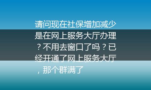 请问现在社保增加减少是在网上服务大厅办理？不用去窗口了吗？已经开通了网上服务大厅，那个群满了