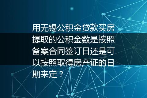 用无锡公积金贷款买房提取的公积金数是按照备案合同签订日还是可以按照取得房产证的日期来定？