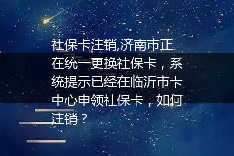 社保卡注销,济南市正在统一更换社保卡，系统提示已经在临沂市卡中心申领社保卡，如何注销？