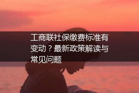 工商联社保缴费标准有变动？最新政策解读与常见问题