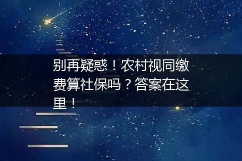 别再疑惑！农村视同缴费算社保吗？答案在这里！