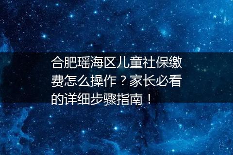 合肥瑶海区儿童社保缴费怎么操作？家长必看的详细步骤指南！