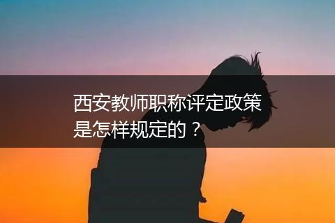 西安教师职称评定政策是怎样规定的？
