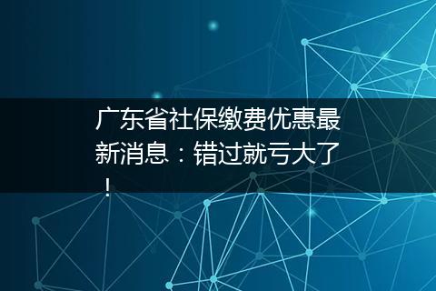 广东省社保缴费优惠最新消息：错过就亏大了！