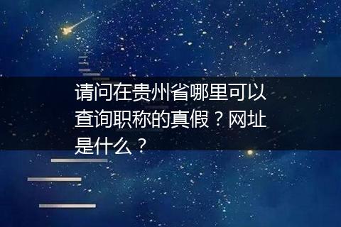 请问在贵州省哪里可以查询职称的真假？网址是什么？