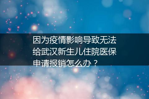 因为疫情影响导致无法给武汉新生儿住院医保申请报销怎么办？