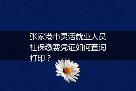 张家港市灵活就业人员社保缴费凭证如何查询打印？