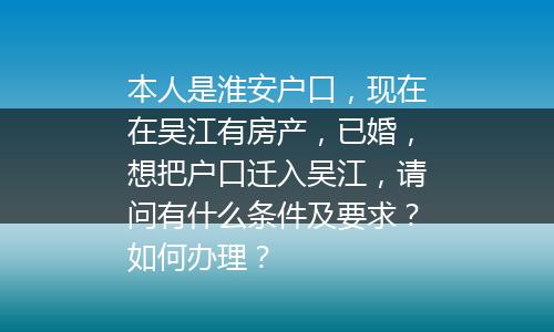 本人是淮安户口，现在在吴江有房产，已婚，想把户口迁入吴江，请问有什么条件及要求？如何办理？