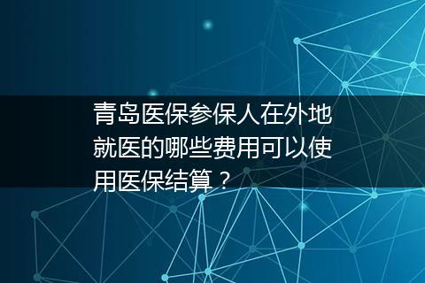 青岛医保参保人在外地就医的哪些费用可以使用医保结算？