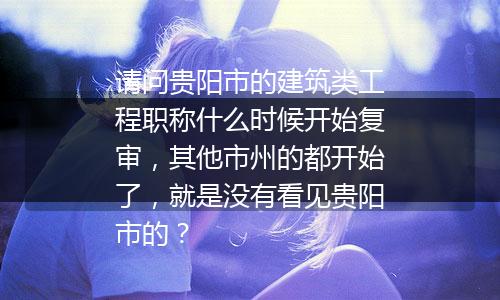 请问贵阳市的建筑类工程职称什么时候开始复审，其他市州的都开始了，就是没有看见贵阳市的？