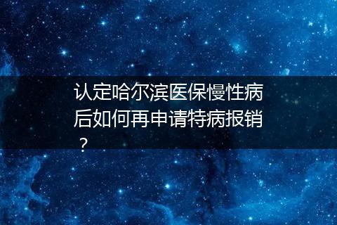 认定哈尔滨医保慢性病后如何再申请特病报销？