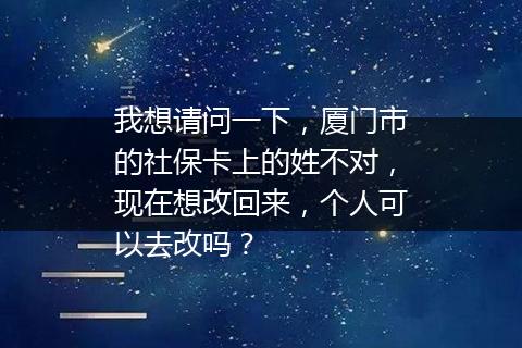 我想请问一下，厦门市的社保卡上的姓不对，现在想改回来，个人可以去改吗？