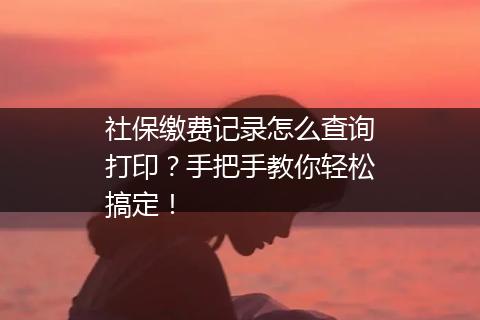 社保缴费记录怎么查询打印？手把手教你轻松搞定！