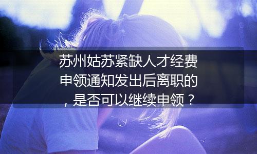 苏州姑苏紧缺人才经费申领通知发出后离职的，是否可以继续申领？