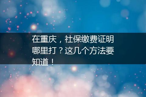 在重庆，社保缴费证明哪里打？这几个方法要知道！