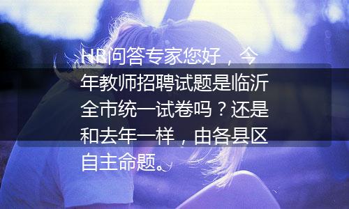 HR问答专家您好，今年教师招聘试题是临沂全市统一试卷吗？还是和去年一样，由各县区自主命题。