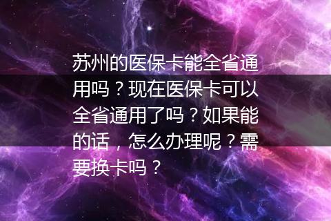 苏州的医保卡能全省通用吗？现在医保卡可以全省通用了吗？如果能的话，怎么办理呢？需要换卡吗？