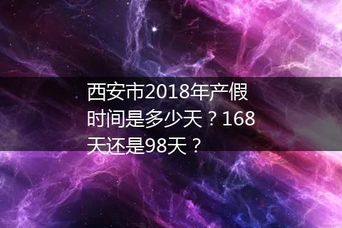 西安市2018年产假时间是多少天？168天还是98天？