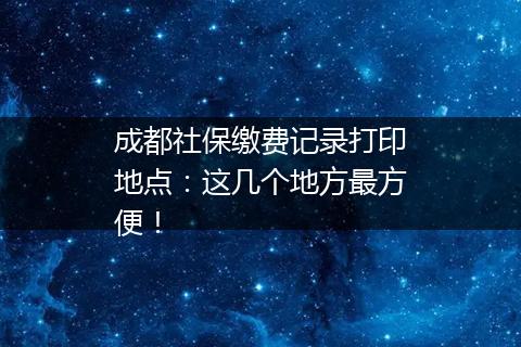 成都社保缴费记录打印地点：这几个地方最方便！