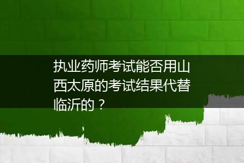 执业药师考试能否用山西太原的考试结果代替临沂的？