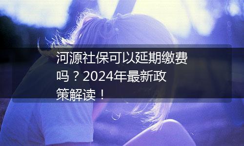 河源社保可以延期缴费吗？2024年最新政策解读！
