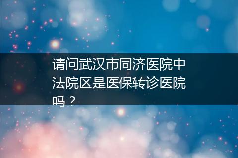 请问武汉市同济医院中法院区是医保转诊医院吗？