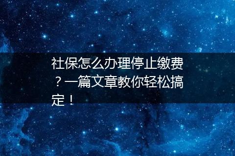 社保怎么办理停止缴费？一篇文章教你轻松搞定！