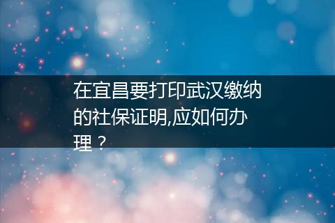 在宜昌要打印武汉缴纳的社保证明,应如何办理？