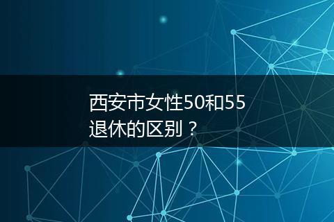 西安市女性50和55退休的区别？