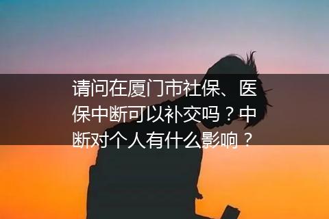 请问在厦门市社保、医保中断可以补交吗？中断对个人有什么影响？