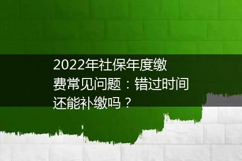 2022年社保年度缴费常见问题：错过时间还能补缴吗？
