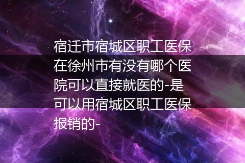 宿迁市宿城区职工医保在徐州市有没有哪个医院可以直接就医的-是可以用宿城区职工医保报销的-