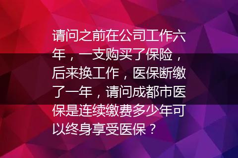请问之前在公司工作六年，一支购买了保险，后来换工作，医保断缴了一年，请问成都市医保是连续缴费多少年可以终身享受医保？