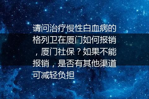 请问治疗慢性白血病的格列卫在厦门如何报销，厦门社保？如果不能报销，是否有其他渠道可减轻负担