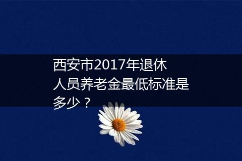 西安市2017年退休人员养老金最低标准是多少？