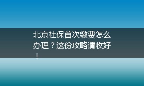 北京社保首次缴费怎么办理？这份攻略请收好！
