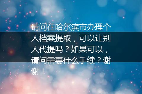 请问在哈尔滨市办理个人档案提取，可以让别人代提吗？如果可以，请问需要什么手续？谢谢！