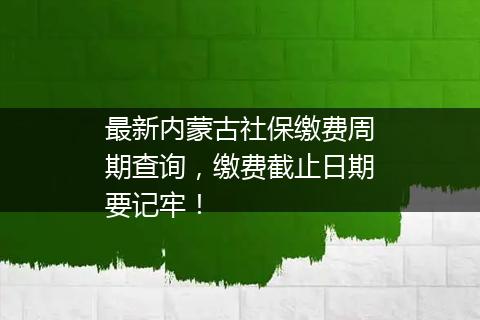 最新内蒙古社保缴费周期查询，缴费截止日期要记牢！