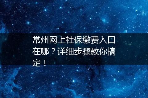 常州网上社保缴费入口在哪？详细步骤教你搞定！