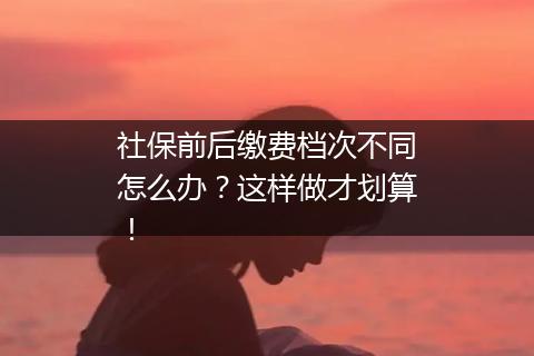 社保前后缴费档次不同怎么办？这样做才划算！