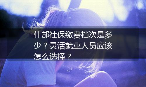 什邡社保缴费档次是多少？灵活就业人员应该怎么选择？