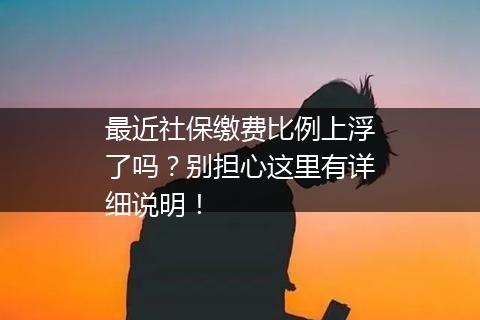 最近社保缴费比例上浮了吗？别担心这里有详细说明！