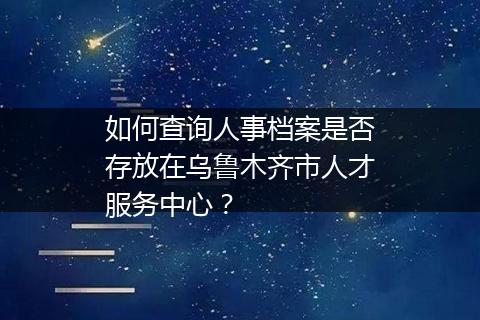 如何查询人事档案是否存放在乌鲁木齐市人才服务中心？