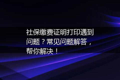 社保缴费证明打印遇到问题？常见问题解答，帮你解决！