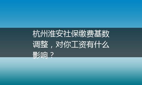 杭州淮安社保缴费基数调整，对你工资有什么影响？