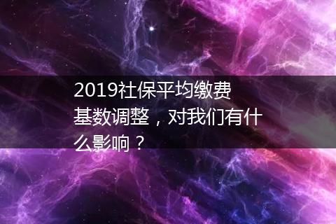 2019社保平均缴费基数调整，对我们有什么影响？
