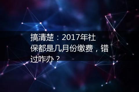 搞清楚：2017年社保都是几月份缴费，错过咋办？