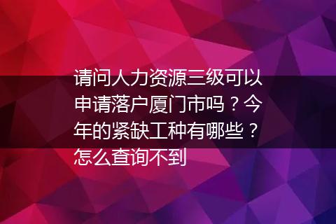 请问人力资源三级可以申请落户厦门市吗？今年的紧缺工种有哪些？怎么查询不到